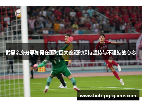 武磊亲身分享如何在面对巨大差距时保持坚持与不退缩的心态